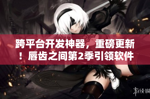 跨平臺開發(fā)神器，重磅更新！唇齒之間第2季引領(lǐng)軟件行業(yè)新潮流