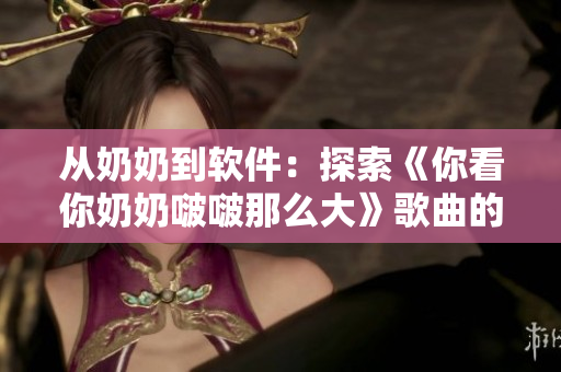 從奶奶到軟件：探索《你看你奶奶啵啵那么大》歌曲的開發(fā)背后