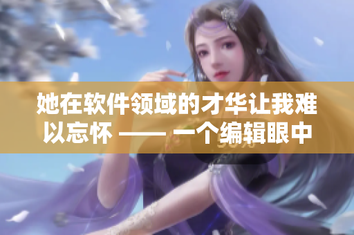 她在軟件領(lǐng)域的才華讓我難以忘懷 —— 一個編輯眼中的前女友