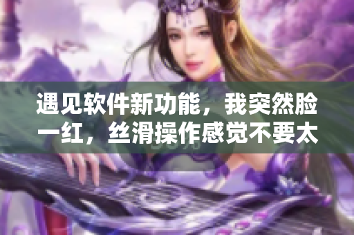 遇見軟件新功能，我突然臉一紅，絲滑操作感覺不要太爽