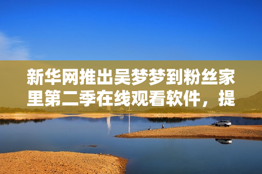 新華網(wǎng)推出吳夢(mèng)夢(mèng)到粉絲家里第二季在線觀看軟件，提供1080高清體驗(yàn)