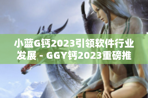 小藍G鈣2023引領(lǐng)軟件行業(yè)發(fā)展 - GGY鈣2023重磅推出