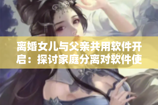 離婚女兒與父親共用軟件開啟：探討家庭分離對(duì)軟件使用習(xí)慣的影響