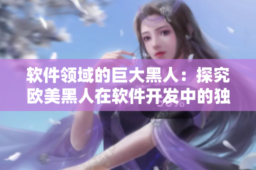 軟件領(lǐng)域的巨大黑人：探究歐美黑人在軟件開(kāi)發(fā)中的獨(dú)特優(yōu)勢(shì)