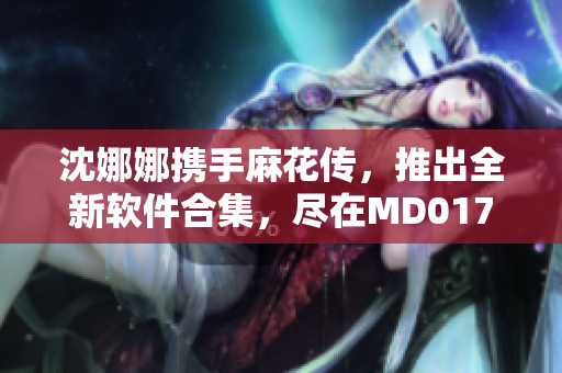 沈娜娜攜手麻花傳，推出全新軟件合集，盡在MD0174！