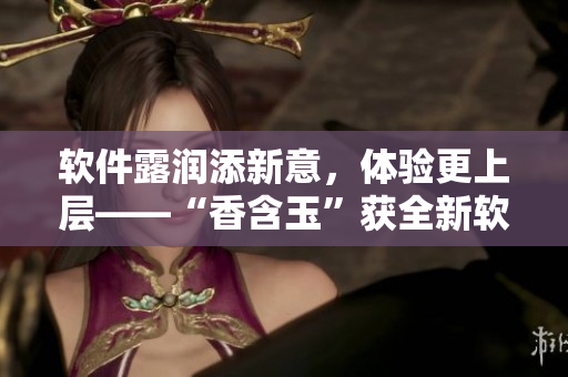 軟件露潤(rùn)添新意，體驗(yàn)更上層——“香含玉”獲全新軟件升級(jí)