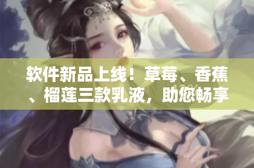 軟件新品上線！草莓、香蕉、榴蓮三款乳液，助您暢享順滑軟件體驗(yàn)