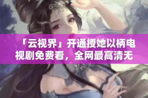 「云視界」開通授她以柄電視劇免費(fèi)看，全網(wǎng)最高清無廣告！