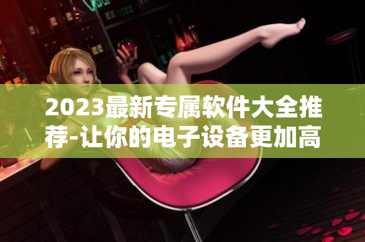 2023最新專屬軟件大全推薦-讓你的電子設(shè)備更加高效！