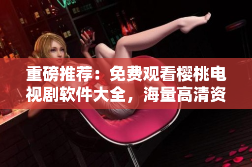 重磅推薦：免費(fèi)觀看櫻桃電視劇軟件大全，海量高清資源應(yīng)有盡有