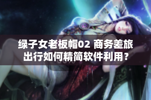 綠子女老板帽02 商務(wù)差旅出行如何精簡(jiǎn)軟件利用？