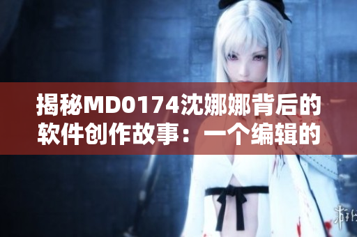 揭秘MD0174沈娜娜背后的軟件創(chuàng)作故事：一個編輯的獨白