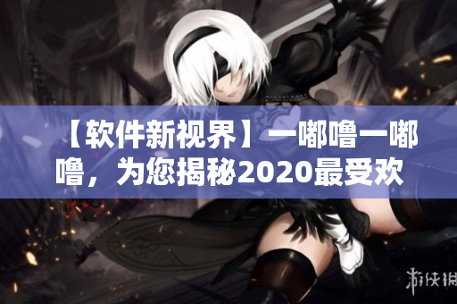 【軟件新視界】一嘟嚕一嘟嚕，為您揭秘2020最受歡迎軟件！