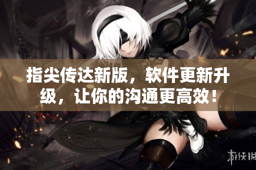 指尖傳達(dá)新版，軟件更新升級(jí)，讓你的溝通更高效！