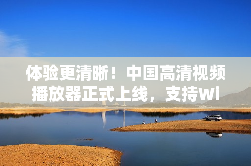 體驗(yàn)更清晰！中國(guó)高清視頻播放器正式上線，支持Windows系統(tǒng)