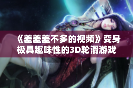 《差差差不多的視頻》變身極具趣味性的3D輪滑游戲！軟件專題評(píng)測(cè)