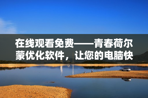 在線觀看免費——青春荷爾蒙優(yōu)化軟件，讓您的電腦快如奔馳！