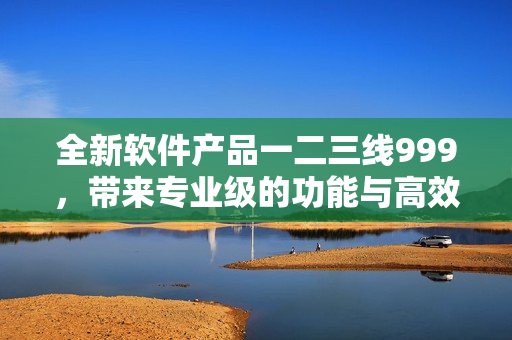 全新軟件產(chǎn)品一二三線999，帶來專業(yè)級(jí)的功能與高效體驗(yàn)