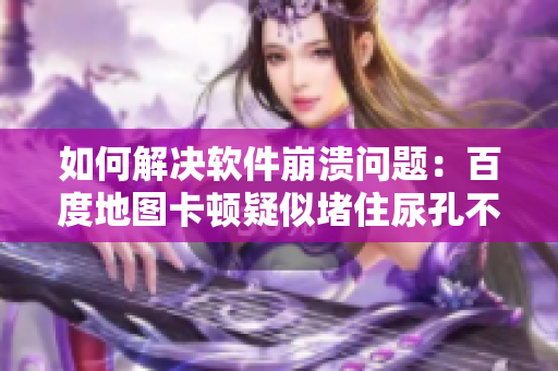 如何解決軟件崩潰問題：百度地圖卡頓疑似堵住尿孔不能尿？