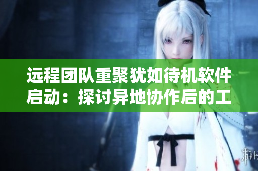 遠(yuǎn)程團(tuán)隊(duì)重聚猶如待機(jī)軟件啟動(dòng)：探討異地協(xié)作后的工作技巧