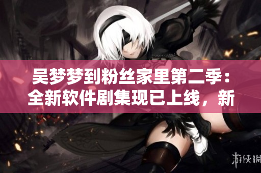吳夢(mèng)夢(mèng)到粉絲家里第二季：全新軟件劇集現(xiàn)已上線，新華網(wǎng)1080高清觀看