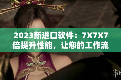 2023新進(jìn)口軟件：7X7X7倍提升性能，讓您的工作流程更高效