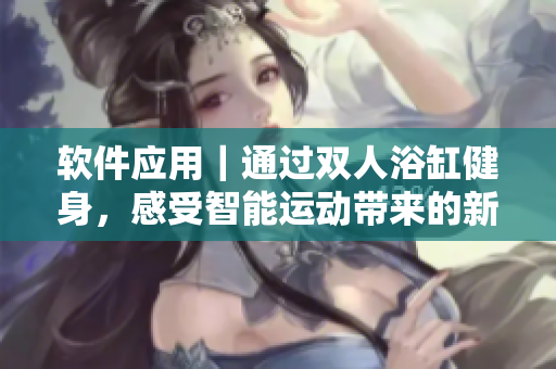 軟件應(yīng)用｜通過雙人浴缸健身，感受智能運動帶來的新體驗