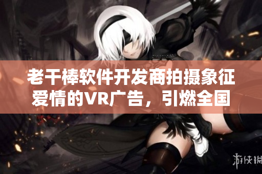 老干棒軟件開發(fā)商拍攝象征愛情的VR廣告，引燃全國關(guān)注！