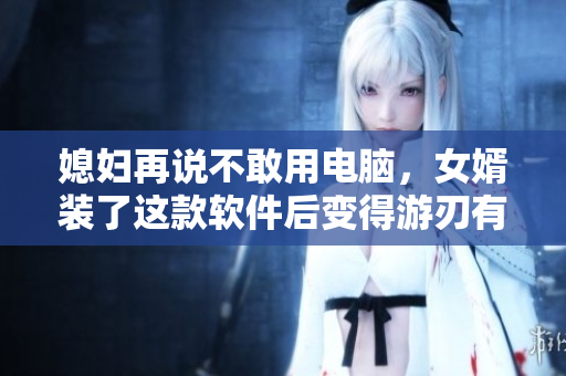 媳婦再說不敢用電腦，女婿裝了這款軟件后變得游刃有余！