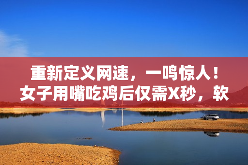 重新定義網(wǎng)速，一鳴驚人！女子用嘴吃雞后僅需X秒，軟件下載速度更快！