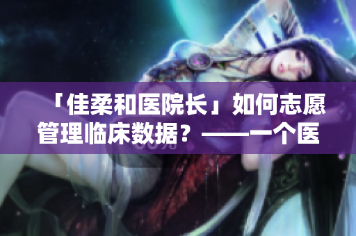「佳柔和醫(yī)院長(zhǎng)」如何志愿管理臨床數(shù)據(jù)？——一個(gè)醫(yī)療軟件探秘