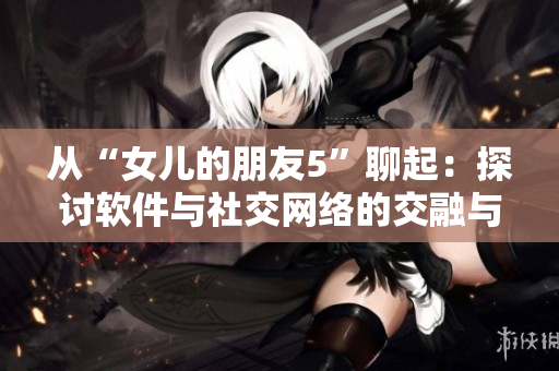 從“女兒的朋友5”聊起：探討軟件與社交網(wǎng)絡(luò)的交融與互動(dòng)