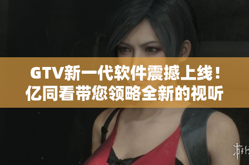 GTV新一代軟件震撼上線！億同看帶您領(lǐng)略全新的視聽盛宴！