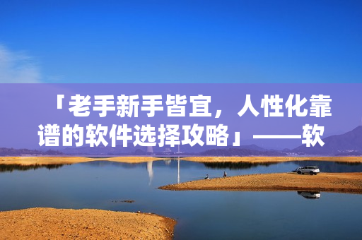 「老手新手皆宜，人性化靠譜的軟件選擇攻略」——軟件新手必讀建議