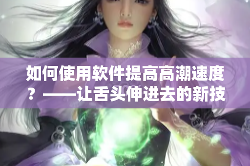 如何使用軟件提高高潮速度？——讓舌頭伸進(jìn)去的新技巧