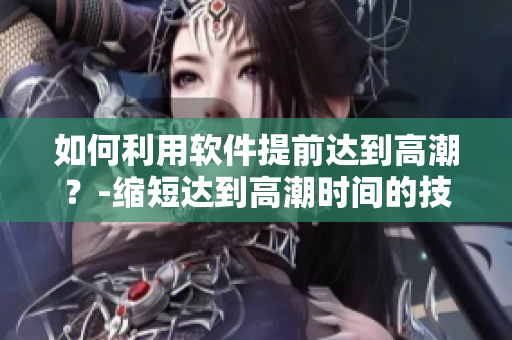 如何利用軟件提前達(dá)到高潮？-縮短達(dá)到高潮時間的技巧