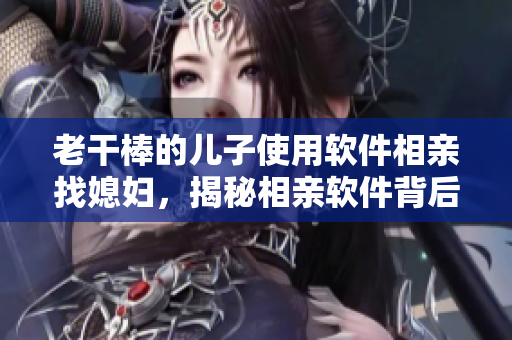 老干棒的兒子使用軟件相親找媳婦，揭秘相親軟件背后的神奇算法！