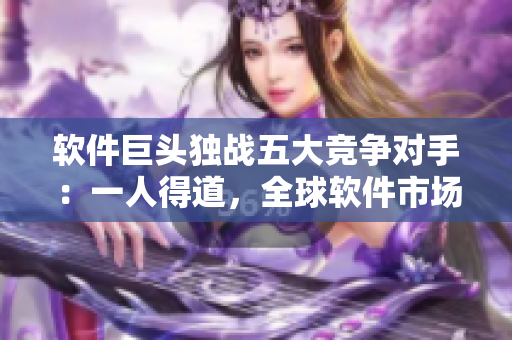 軟件巨頭獨(dú)戰(zhàn)五大競(jìng)爭(zhēng)對(duì)手：一人得道，全球軟件市場(chǎng)為之一震！