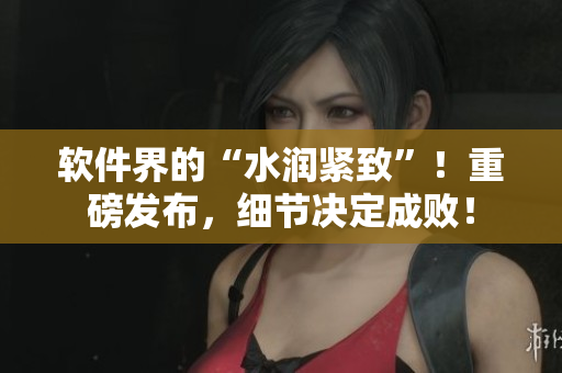 軟件界的“水潤緊致”！重磅發(fā)布，細(xì)節(jié)決定成??！