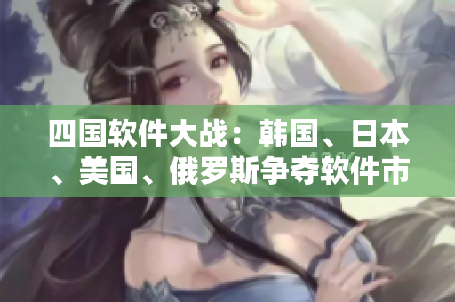 四國軟件大戰(zhàn)：韓國、日本、美國、俄羅斯爭奪軟件市場的勝利！