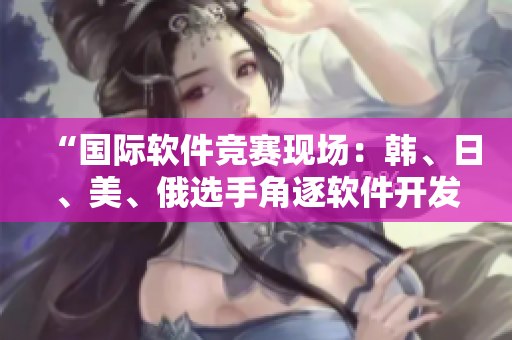 “國際軟件競賽現(xiàn)場：韓、日、美、俄選手角逐軟件開發(fā)巔峰”