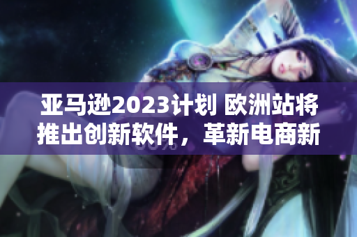 亞馬遜2023計(jì)劃 歐洲站將推出創(chuàng)新軟件，革新電商新體驗(yàn)