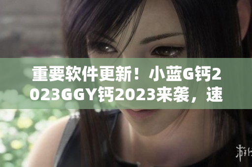 重要軟件更新！小藍G鈣2023GGY鈣2023來襲，速來下載升級！