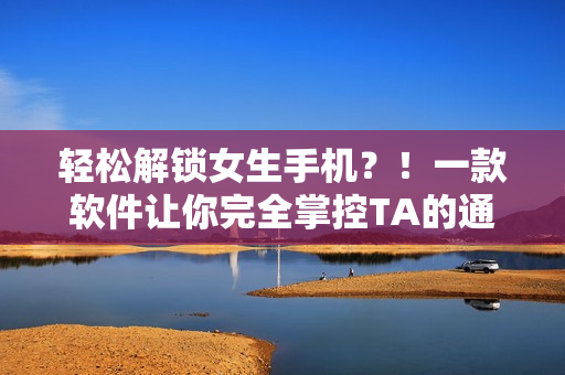 輕松解鎖女生手機(jī)？！一款軟件讓你完全掌控TA的通訊錄與隱私