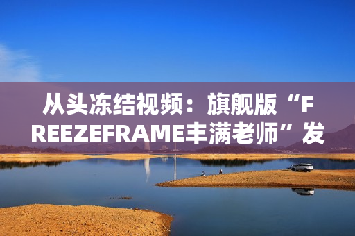 從頭凍結(jié)視頻：旗艦版“FREEZEFRAME豐滿老師”發(fā)布！