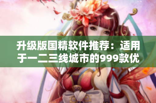 升級(jí)版國(guó)精軟件推薦：適用于一二三線城市的999款優(yōu)質(zhì)產(chǎn)品！