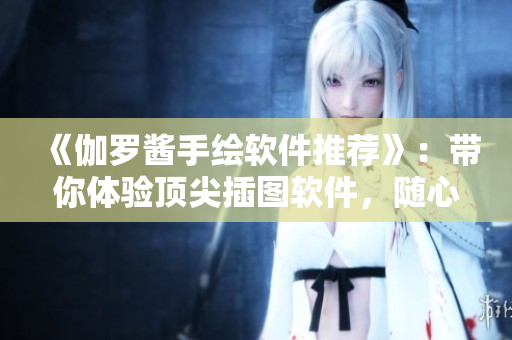 《伽羅醬手繪軟件推薦》：帶你體驗(yàn)頂尖插圖軟件，隨心所欲創(chuàng)作！