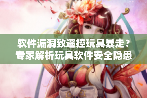 軟件漏洞致遙控玩具暴走？專家解析玩具軟件安全隱患
