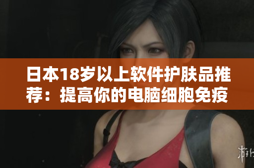日本18歲以上軟件護(hù)膚品推薦：提高你的電腦細(xì)胞免疫力