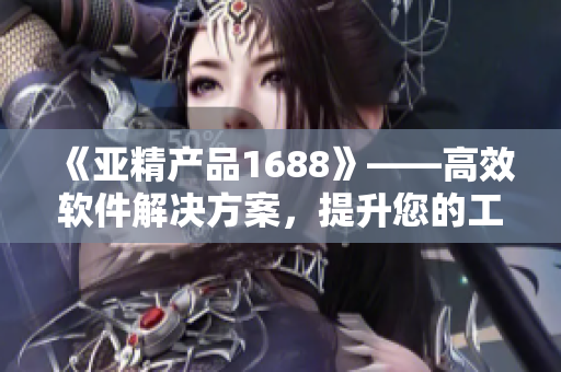 《亞精產(chǎn)品1688》——高效軟件解決方案，提升您的工作效率